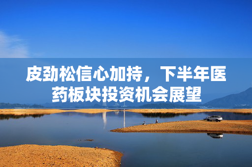 皮劲松信心加持，下半年医药板块投资机会展望