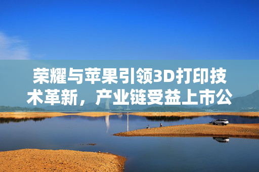 荣耀与苹果引领3D打印技术革新，产业链受益上市公司梳理