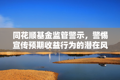 同花顺基金监管警示，警惕宣传预期收益行为的潜在风险