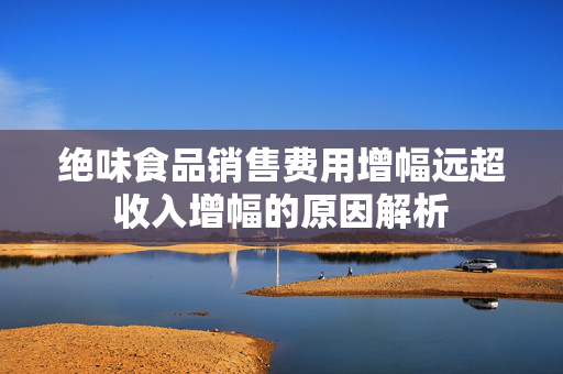 绝味食品销售费用增幅远超收入增幅的原因解析