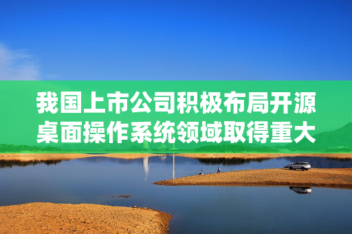 我国上市公司积极布局开源桌面操作系统领域取得重大进展