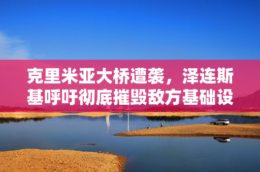 克里米亚大桥遭袭，泽连斯基呼吁彻底摧毁敌方基础设施
