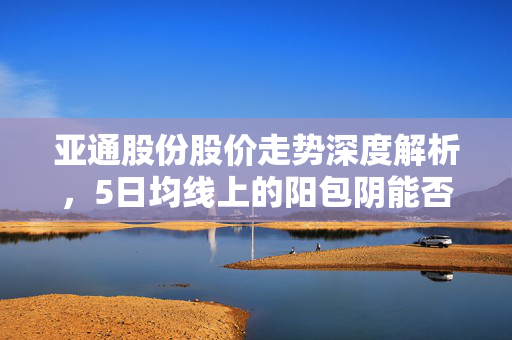亚通股份股价走势深度解析，5日均线上的阳包阴能否扭转颓势？——基于11次回测数据的解读