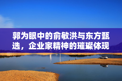 郭为眼中的俞敏洪与东方甄选，企业家精神的璀璨体现