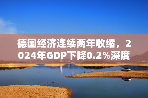 德国经济连续两年收缩，2024年GDP下降0.2%深度解析