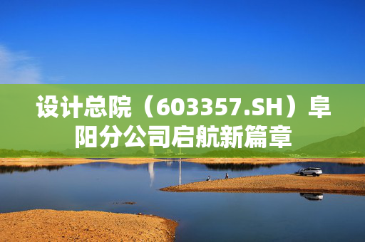 设计总院（603357.SH）阜阳分公司启航新篇章