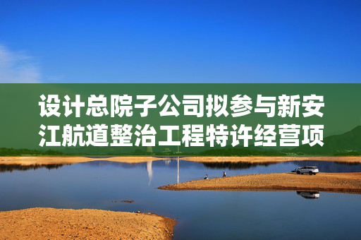 设计总院子公司拟参与新安江航道整治工程特许经营项目投标