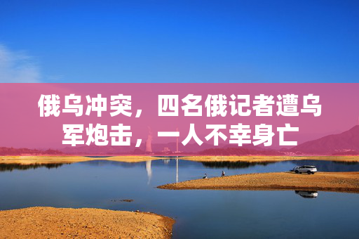 俄乌冲突，四名俄记者遭乌军炮击，一人不幸身亡