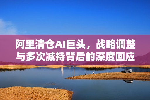 阿里清仓AI巨头，战略调整与多次减持背后的深度回应