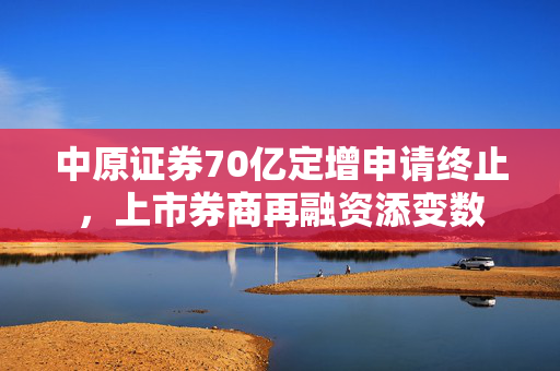 中原证券70亿定增申请终止，上市券商再融资添变数