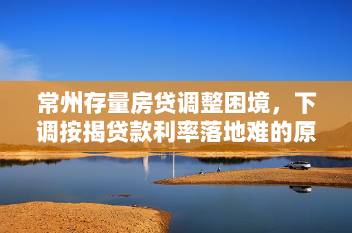 常州存量房贷调整困境，下调按揭贷款利率落地难的原因解析