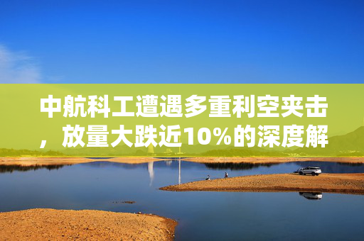 中航科工遭遇多重利空夹击，放量大跌近10%的深度解析