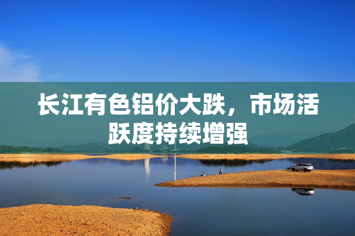 长江有色铝价大跌，市场活跃度持续增强