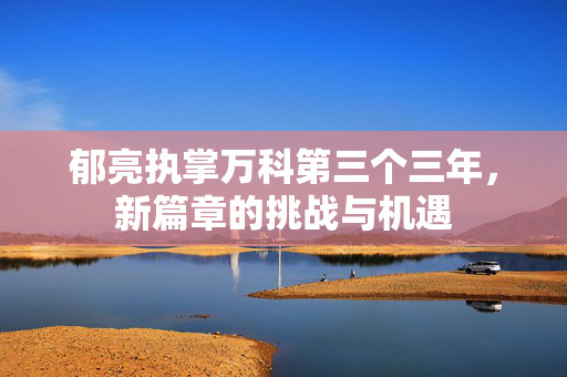 郁亮执掌万科第三个三年，新篇章的挑战与机遇