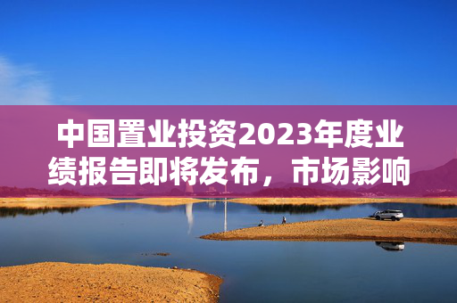 中国置业投资2023年度业绩报告即将发布，市场影响与投资展望