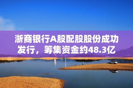 浙商银行A股配股股份成功发行，筹集资金约48.3亿