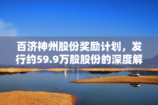 百济神州股份奖励计划，发行约59.9万股股份的深度解读