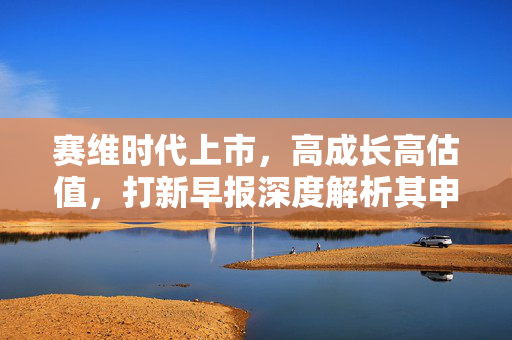 赛维时代上市，高成长高估值，打新早报深度解析其申购价值