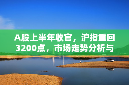 A股上半年收官，沪指重回3200点，市场走势分析与展望