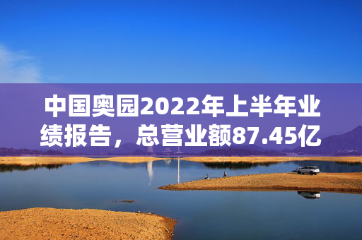 中国奥园2022年上半年业绩报告，总营业额87.45亿元背后的深度分析
