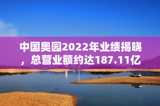 中国奥园2022年业绩揭晓，总营业额约达187.11亿元