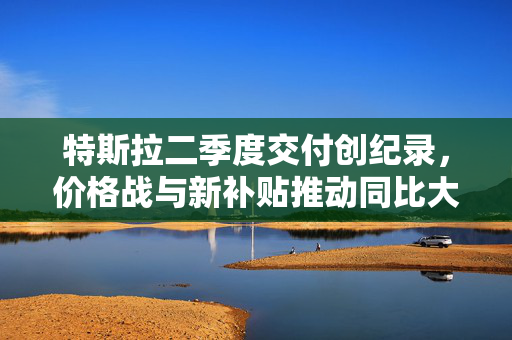 特斯拉二季度交付创纪录，价格战与新补贴推动同比大涨83%