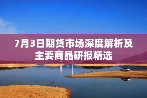 7月3日期货市场深度解析及主要商品研报精选
