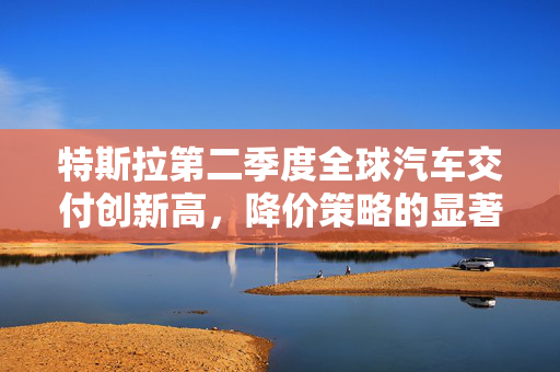 特斯拉第二季度全球汽车交付创新高，降价策略的显著成效