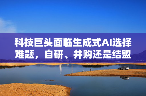 科技巨头面临生成式AI选择难题，自研、并购还是结盟？