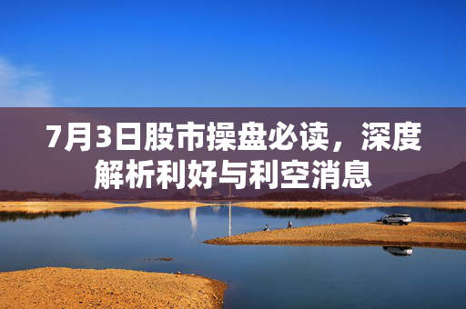 7月3日股市操盘必读，深度解析利好与利空消息