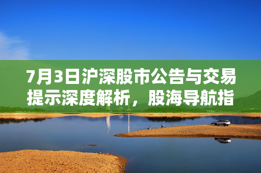 7月3日沪深股市公告与交易提示深度解析，股海导航指南