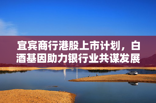 宜宾商行港股上市计划，白酒基因助力银行业共谋发展