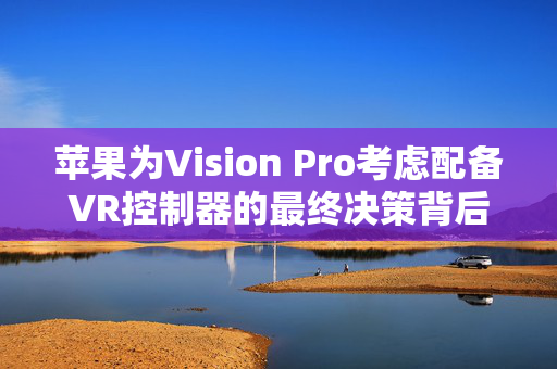 苹果为Vision Pro考虑配备VR控制器的最终决策背后的考量