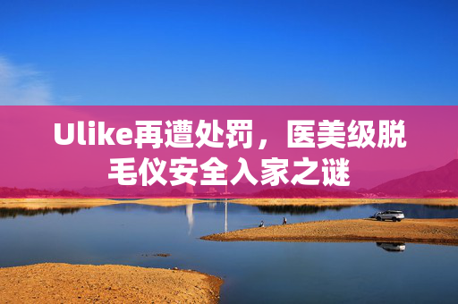 Ulike再遭处罚，医美级脱毛仪安全入家之谜