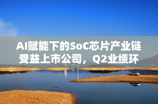 AI赋能下的SoC芯片产业链受益上市公司，Q2业绩环比改善情况梳理
