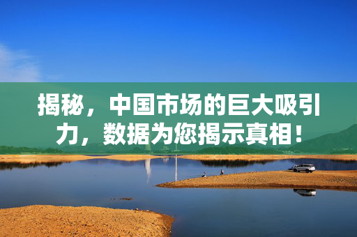 揭秘，中国市场的巨大吸引力，数据为您揭示真相！