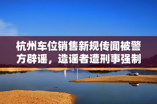 杭州车位销售新规传闻被警方辟谣，造谣者遭刑事强制措施严惩