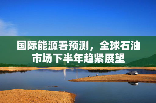 国际能源署预测，全球石油市场下半年趋紧展望