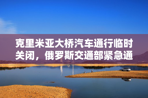 克里米亚大桥汽车通行临时关闭，俄罗斯交通部紧急通知