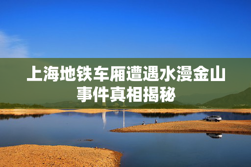 上海地铁车厢遭遇水漫金山事件真相揭秘