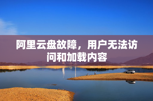 阿里云盘故障，用户无法访问和加载内容