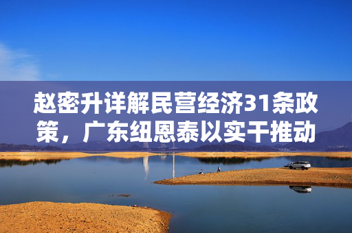 赵密升详解民营经济31条政策，广东纽恩泰以实干推动科技创新与成果转化