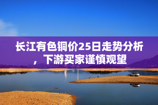 长江有色铜价25日走势分析，下游买家谨慎观望