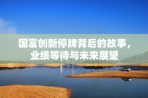 国富创新停牌背后的故事，业绩等待与未来展望
