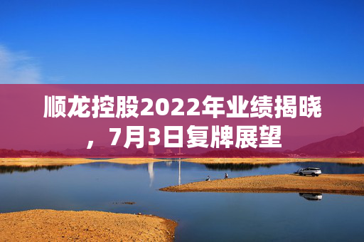 顺龙控股2022年业绩揭晓，7月3日复牌展望