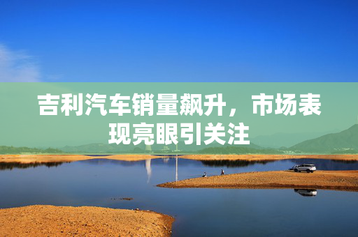 吉利汽车销量飙升，市场表现亮眼引关注