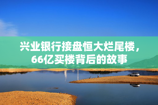 兴业银行接盘恒大烂尾楼，66亿买楼背后的故事