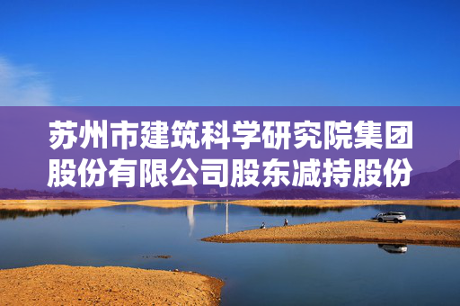 苏州市建筑科学研究院集团股份有限公司股东减持股份结果公告