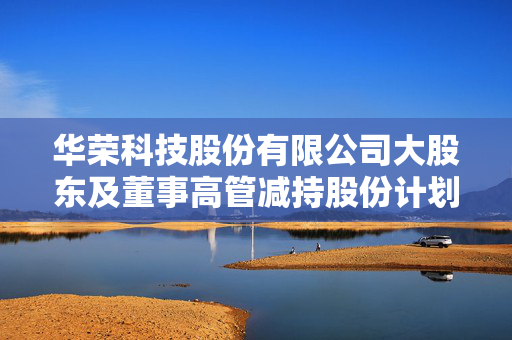 华荣科技股份有限公司大股东及董事高管减持股份计划公告