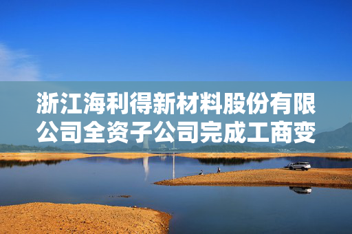 浙江海利得新材料股份有限公司全资子公司完成工商变更登记公告
